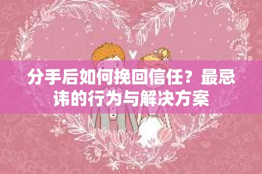 分手后如何挽回信任？最忌讳的行为与解决方案