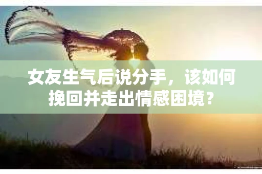 女友生气后说分手，该如何挽回并走出情感困境？