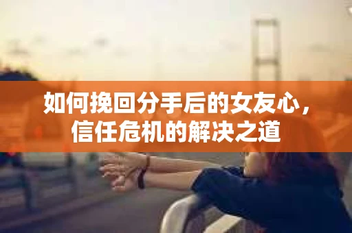 如何挽回分手后的女友心，信任危机的解决之道