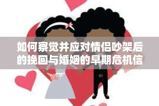 如何察觉并应对情侣吵架后的挽回与婚姻的早期危机信号？