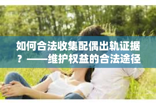 如何合法收集配偶出轨证据？——维护权益的合法途径