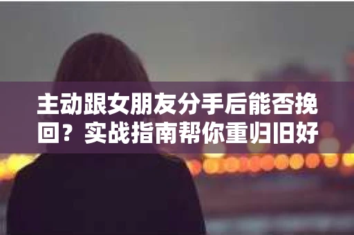 主动跟女朋友分手后能否挽回？实战指南帮你重归旧好
