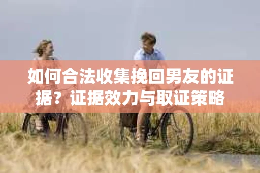 如何合法收集挽回男友的证据？证据效力与取证策略