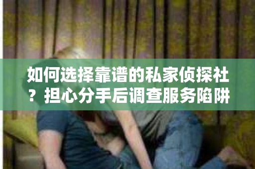 如何选择靠谱的私家侦探社？担心分手后调查服务陷阱怎么办？