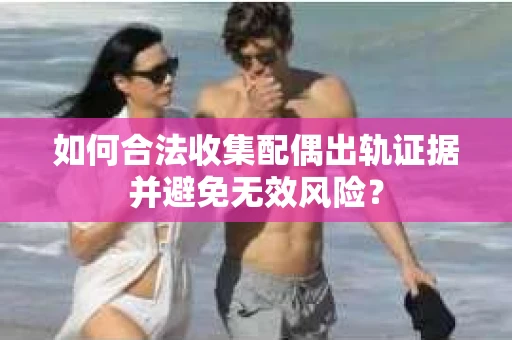 如何合法收集配偶出轨证据并避免无效风险？