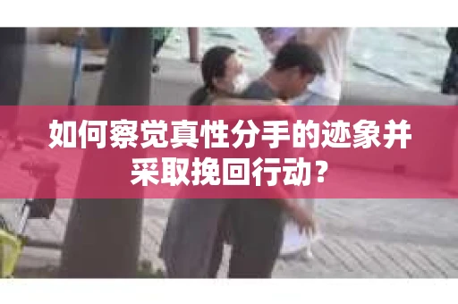 如何察觉真性分手的迹象并采取挽回行动？