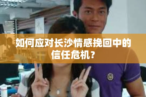 如何应对长沙情感挽回中的信任危机? 如何应对长沙情感挽回中的信任危机?