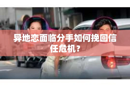 异地恋面临分手如何挽回信任危机？