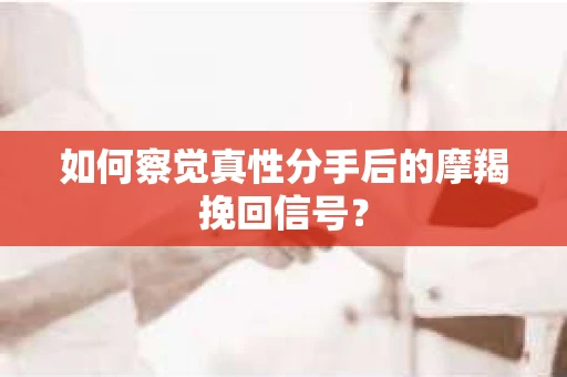 如何察觉真性分手后的摩羯挽回信号？