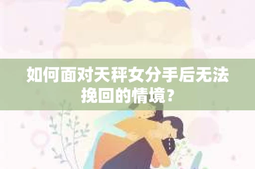 如何面对天秤女分手后无法挽回的情境？