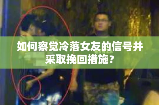 如何察觉冷落女友的信号并采取挽回措施？
