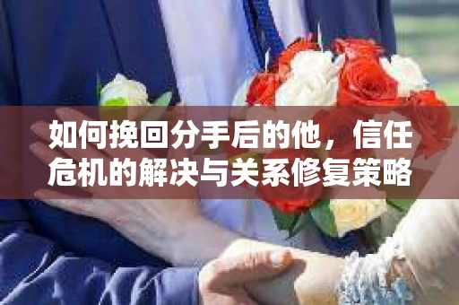 如何挽回分手后的他，信任危机的解决与关系修复策略