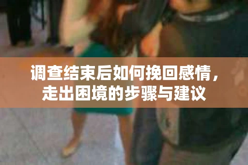 调查结束后如何挽回感情，走出困境的步骤与建议