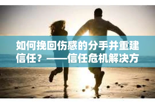 如何挽回伤感的分手并重建信任?——信任危机解决方案 如何挽回伤感的分手并重建信任?——信任危机解决方案