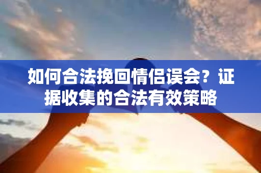 如何合法挽回情侣误会？证据收集的合法有效策略
