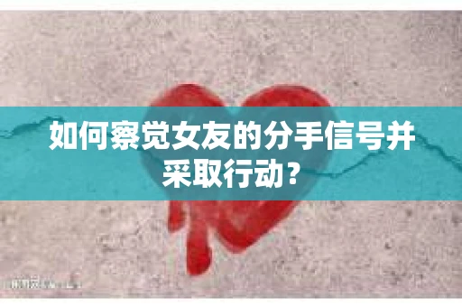 如何察觉女友的分手信号并采取行动？