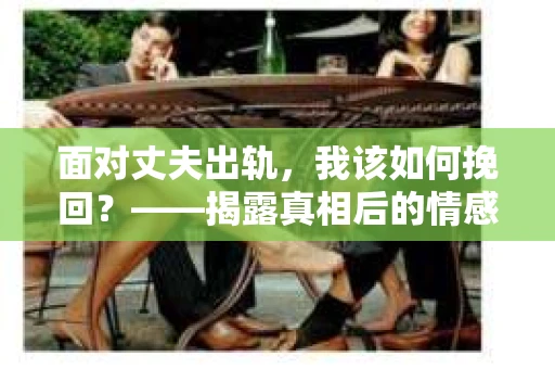 面对丈夫出轨，我该如何挽回？——揭露真相后的情感疗愈与人生决策