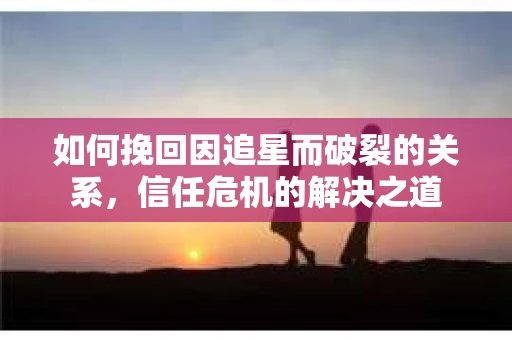 如何挽回因追星而破裂的关系，信任危机的解决之道