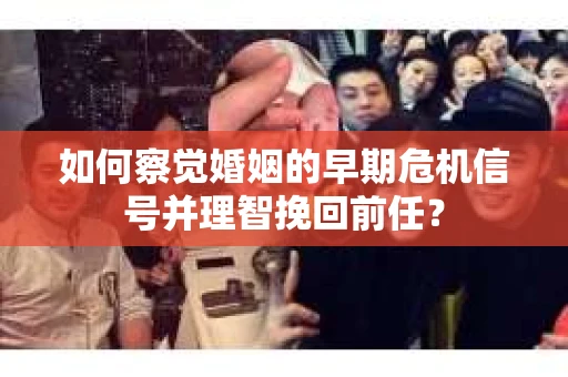 如何察觉婚姻的早期危机信号并理智挽回前任？