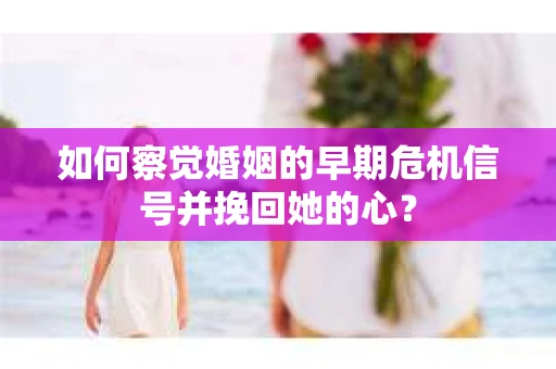 如何察觉婚姻的早期危机信号并挽回她的心？
