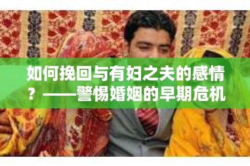 如何挽回与有妇之夫的感情？——警惕婚姻的早期危机信号