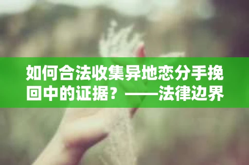 如何合法收集异地恋分手挽回中的证据？——法律边界内的取证策略