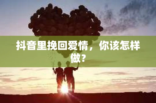 抖音里挽回爱情,你该怎样做? 抖音里挽回爱情,你该怎样做?