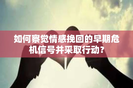如何察觉情感挽回的早期危机信号并采取行动？