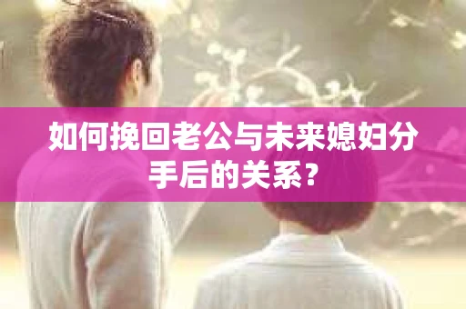 如何挽回老公与未来媳妇分手后的关系？