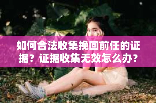 如何合法收集挽回前任的证据？证据收集无效怎么办？