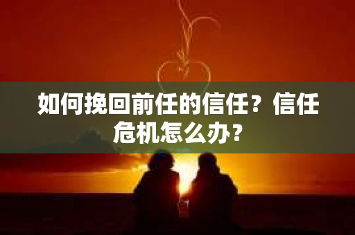 如何挽回前任的信任？信任危机怎么办？
