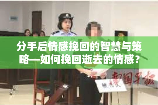 分手后情感挽回的智慧与策略—如何挽回逝去的情感？