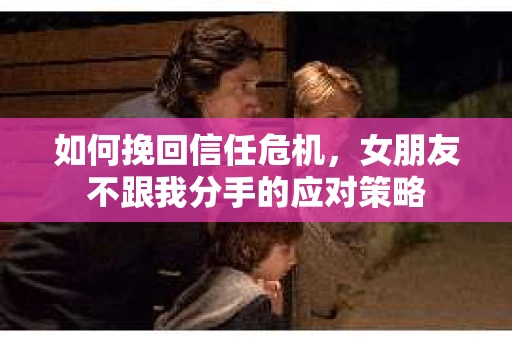 如何挽回信任危机，女朋友不跟我分手的应对策略